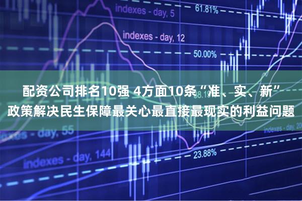 配资公司排名10强 4方面10条“准、实、新”政策解决民生保障最关心最直接最现实的利益问题