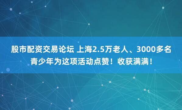 股市配资交易论坛 上海2.5万老人、3000多名青少年为这项活动点赞！收获满满！