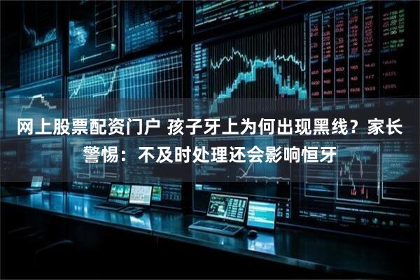 网上股票配资门户 孩子牙上为何出现黑线？家长警惕：不及时处理还会影响恒牙