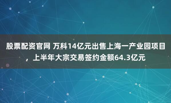 股票配资官网 万科14亿元出售上海一产业园项目，上半年大宗交易签约金额64.3亿元