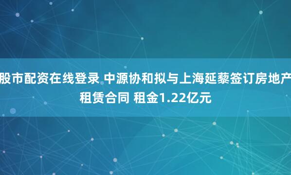 股市配资在线登录 中源协和拟与上海延藜签订房地产租赁合同 租金1.22亿元