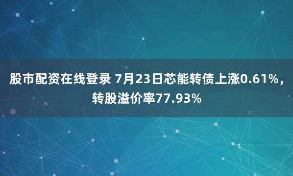 股市配资在线登录 7月23日芯能转债上涨0.61%，转股溢价率77.93%