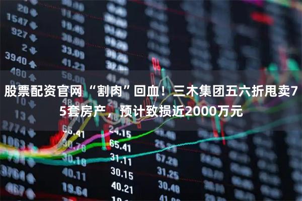 股票配资官网 “割肉”回血！三木集团五六折甩卖75套房产，预计致损近2000万元